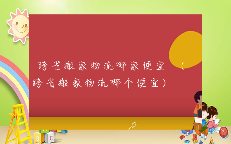 跨省搬家物流哪家便宜 (跨省搬家物流哪个便宜)